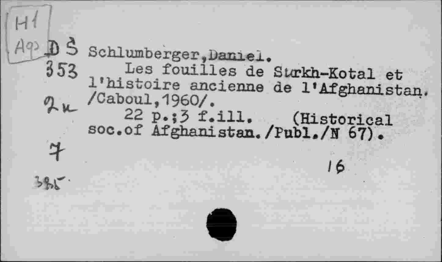 ﻿Schlumberger,bam «b »
Les fouilles de Sixrkh-Kotal et l’histoire ancienne de 1*AfghaniRtan. /Caboul,I960/.
22 p.jJ f.ill. (Historical soc.of Afghanistan./Publ./N 67).
